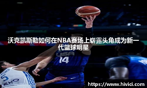 沃克凯斯勒如何在NBA赛场上崭露头角成为新一代篮球明星